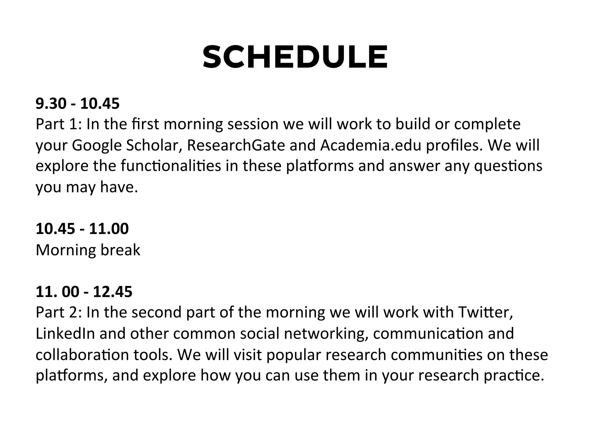 SCHEDULE
9.30	
  -­‐	
  10.45	
  
Part	
  1:	
  In	
  the	
  ﬁrst	
  morning	
  session	
  we	
  will	
  work	
  to	
  build	
  or	
  complete	
  
your	
  Google	
  Scholar,	
  ResearchGate	
  and	
  Academia.edu	
  proﬁles.	
  We	
  will	
  
explore	
  the	
  funcDonaliDes	
  in	
  these	
  plaEorms	
  and	
  answer	
  any	
  quesDons	
  
you	
  may	
  have.	
  
	
  
10.45	
  -­‐	
  11.00	
  	
  
Morning	
  break	
  
	
  
11.	
  00	
  -­‐	
  12.45	
  	
  
Part	
  2:	
  In	
  the	
  second	
  part	
  of	
  the	
  morning	
  we	
  will	
  work	
  with	
  TwiKer,	
  
LinkedIn	
  and	
  other	
  common	
  social	
  networking,	
  communicaDon	
  and	
  
collaboraDon	
  tools.	
  We	
  will	
  visit	
  popular	
  research	
  communiDes	
  on	
  these	
  
plaEorms,	
  and	
  explore	
  how	
  you	
  can	
  use	
  them	
  in	
  your	
  research	
  pracDce.	
  
	
  
	
  
	
  
 
