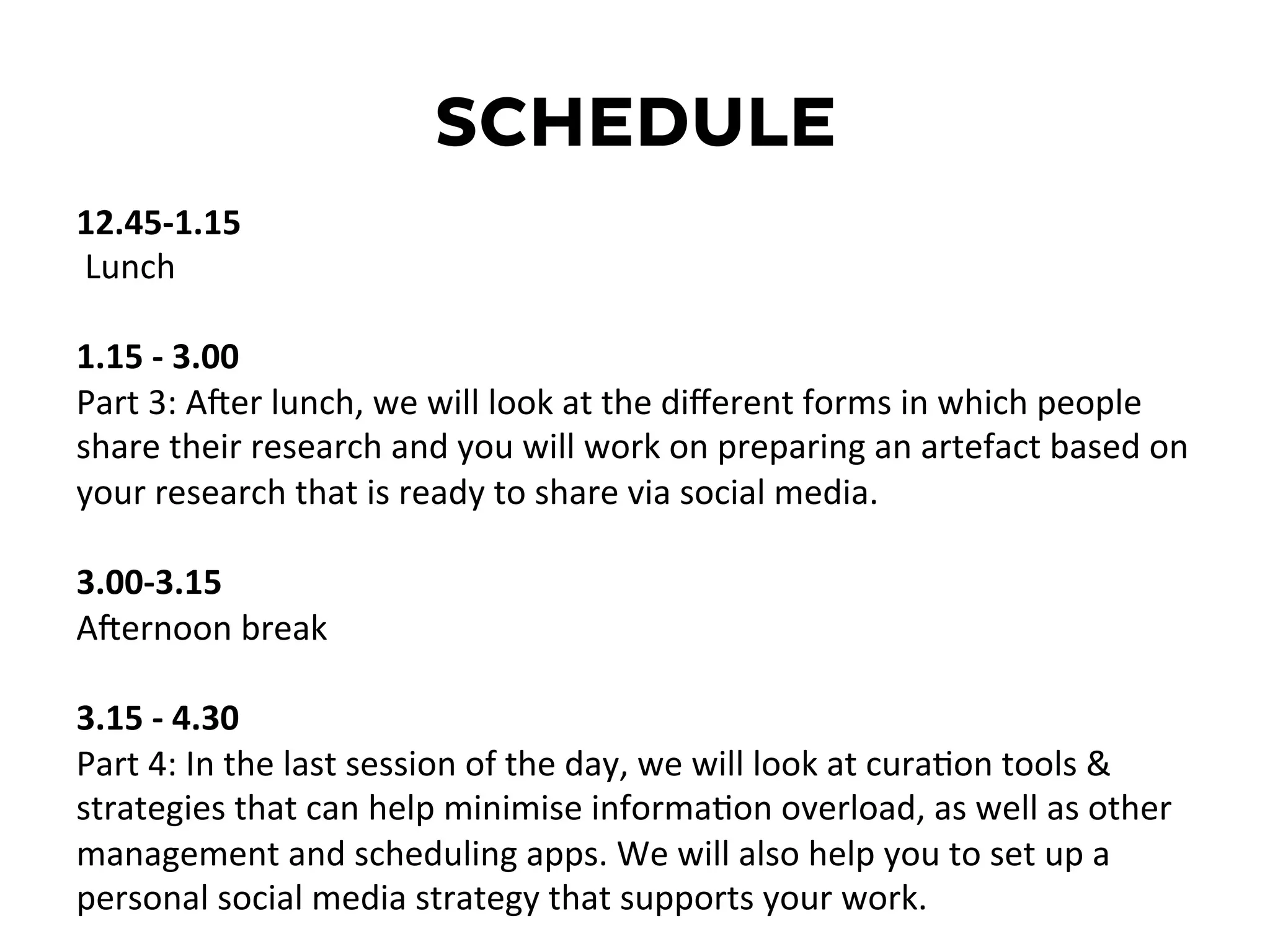 SCHEDULE
12.45-­‐1.15	
  
	
  Lunch	
  
	
  
1.15	
  -­‐	
  3.00	
  
Part	
  3:	
  ANer	
  lunch,	
  we	
  will	
  look	
  at	
  the	
  diﬀerent	
  forms	
  in	
  which	
  people	
  
share	
  their	
  research	
  and	
  you	
  will	
  work	
  on	
  preparing	
  an	
  artefact	
  based	
  on	
  
your	
  research	
  that	
  is	
  ready	
  to	
  share	
  via	
  social	
  media.	
  
	
  
3.00-­‐3.15	
  	
  
ANernoon	
  break	
  
	
  
3.15	
  -­‐	
  4.30	
  
Part	
  4:	
  In	
  the	
  last	
  session	
  of	
  the	
  day,	
  we	
  will	
  look	
  at	
  curaDon	
  tools	
  &	
  
strategies	
  that	
  can	
  help	
  minimise	
  informaDon	
  overload,	
  as	
  well	
  as	
  other	
  
management	
  and	
  scheduling	
  apps.	
  We	
  will	
  also	
  help	
  you	
  to	
  set	
  up	
  a	
  
personal	
  social	
  media	
  strategy	
  that	
  supports	
  your	
  work.	
  
 