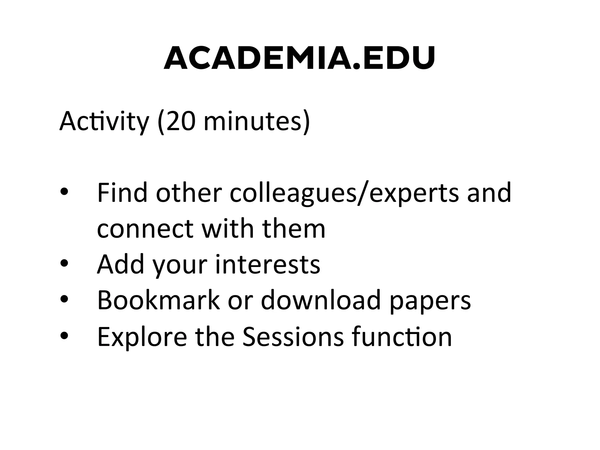 ACADEMIA.EDU
AcDvity	
  (20	
  minutes)	
  
	
  
•  Find	
  other	
  colleagues/experts	
  and	
  
connect	
  with	
  them	
  
•  Add	
  your	
  interests	
  
•  Bookmark	
  or	
  download	
  papers	
  
•  Explore	
  the	
  Sessions	
  funcDon	
  
	
  
 