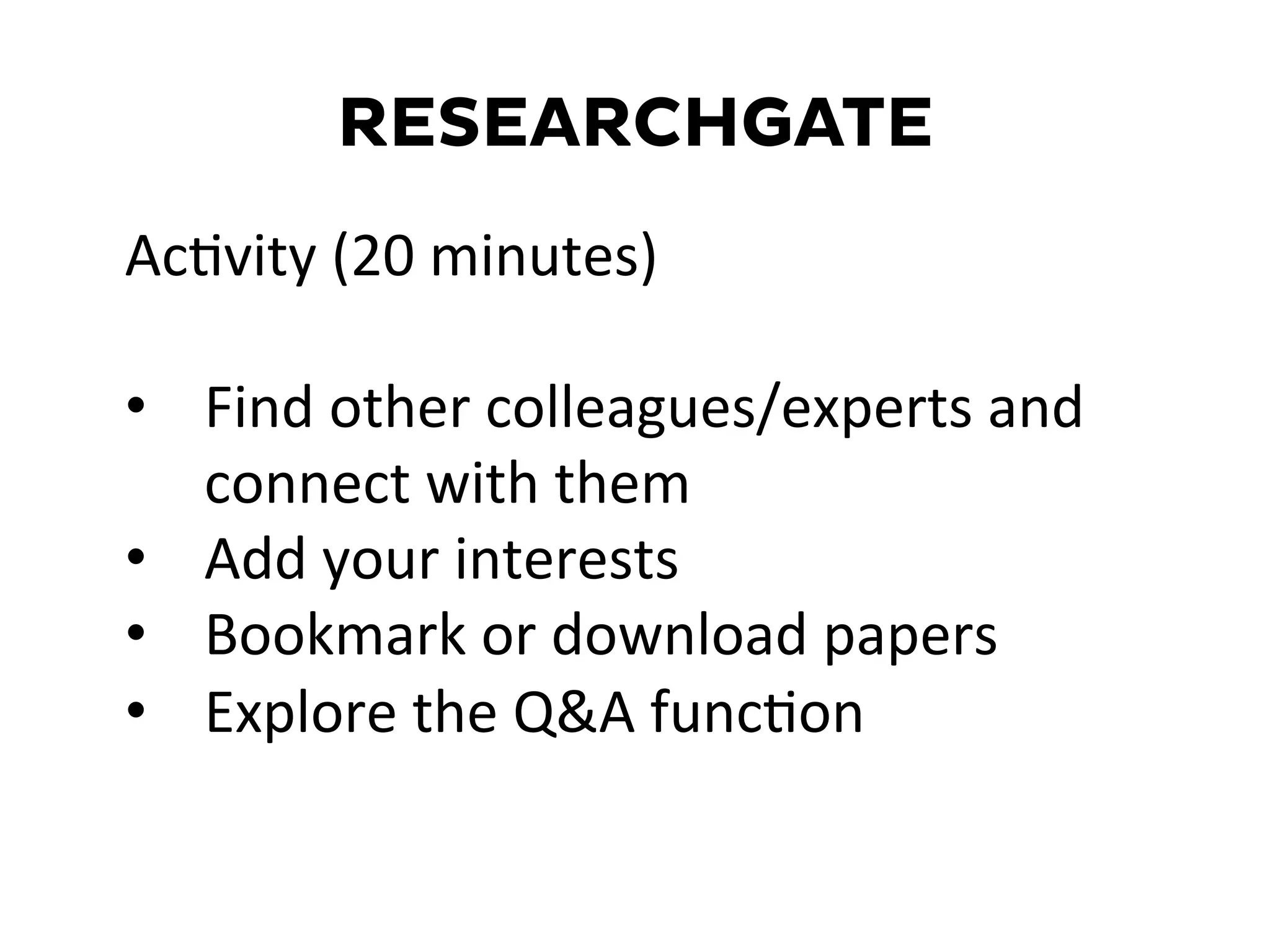 RESEARCHGATE
AcDvity	
  (20	
  minutes)	
  
	
  
•  Find	
  other	
  colleagues/experts	
  and	
  
connect	
  with	
  them	
  
•  Add	
  your	
  interests	
  
•  Bookmark	
  or	
  download	
  papers	
  
•  Explore	
  the	
  Q&A	
  funcDon	
  
	
  
 