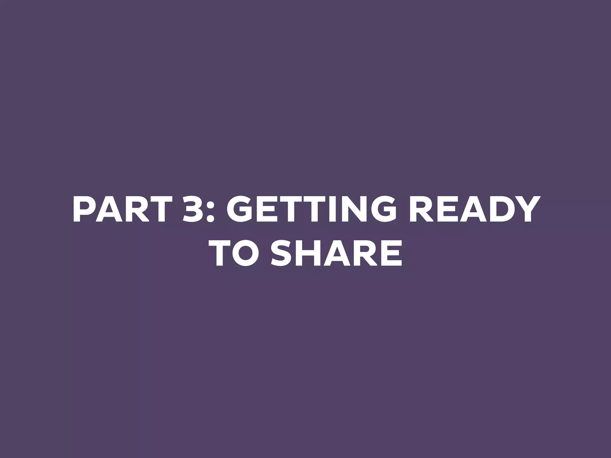 PART 3: GETTING READY
TO SHARE
 