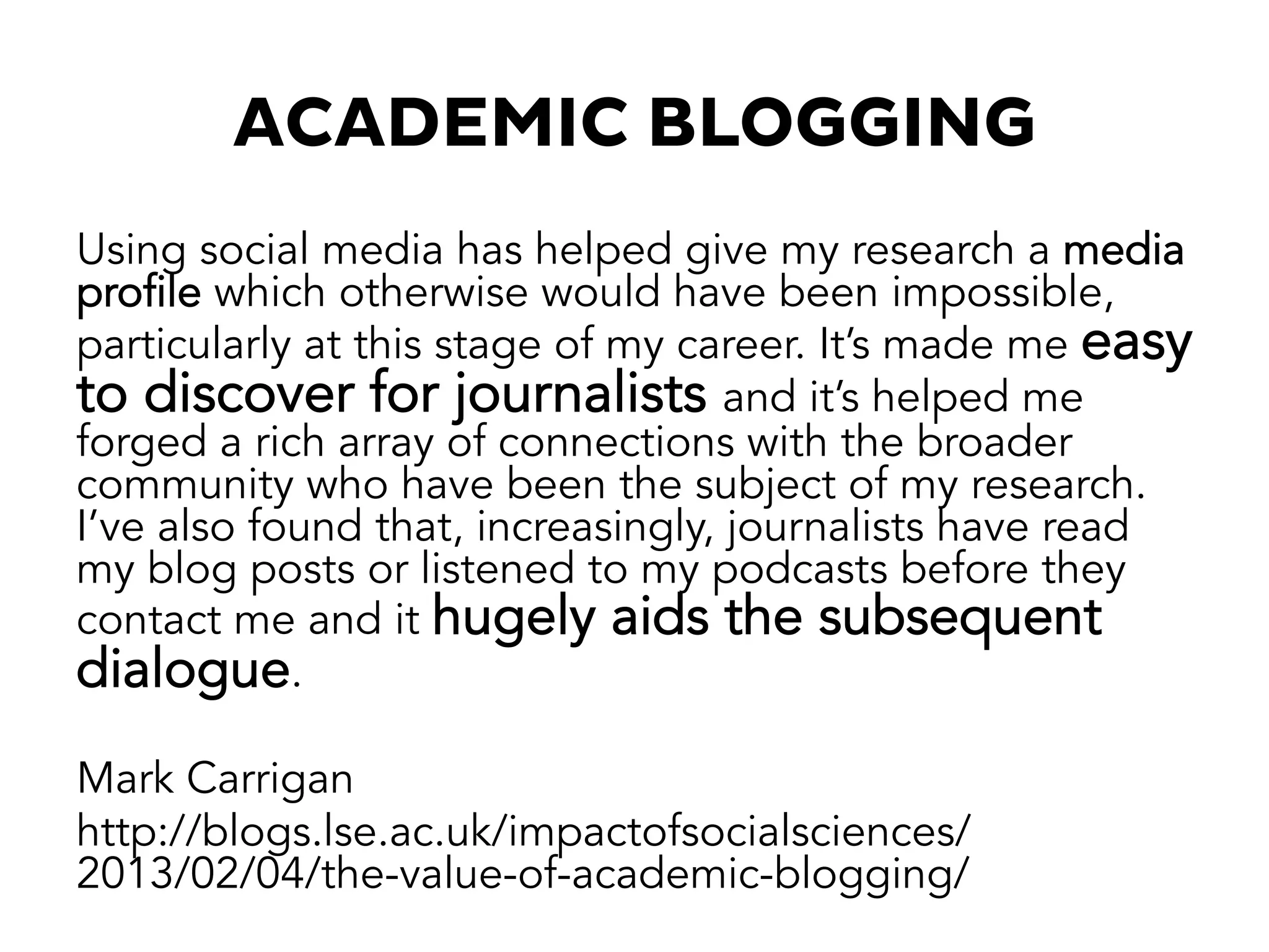 ACADEMIC BLOGGING
Using social media has helped give my research a media
profile which otherwise would have been impossible,
particularly at this stage of my career. It’s made me easy
to discover for journalists and it’s helped me
forged a rich array of connections with the broader
community who have been the subject of my research.
I’ve also found that, increasingly, journalists have read
my blog posts or listened to my podcasts before they
contact me and it hugely aids the subsequent
dialogue.
Mark Carrigan
http://blogs.lse.ac.uk/impactofsocialsciences/
2013/02/04/the-value-of-academic-blogging/
 