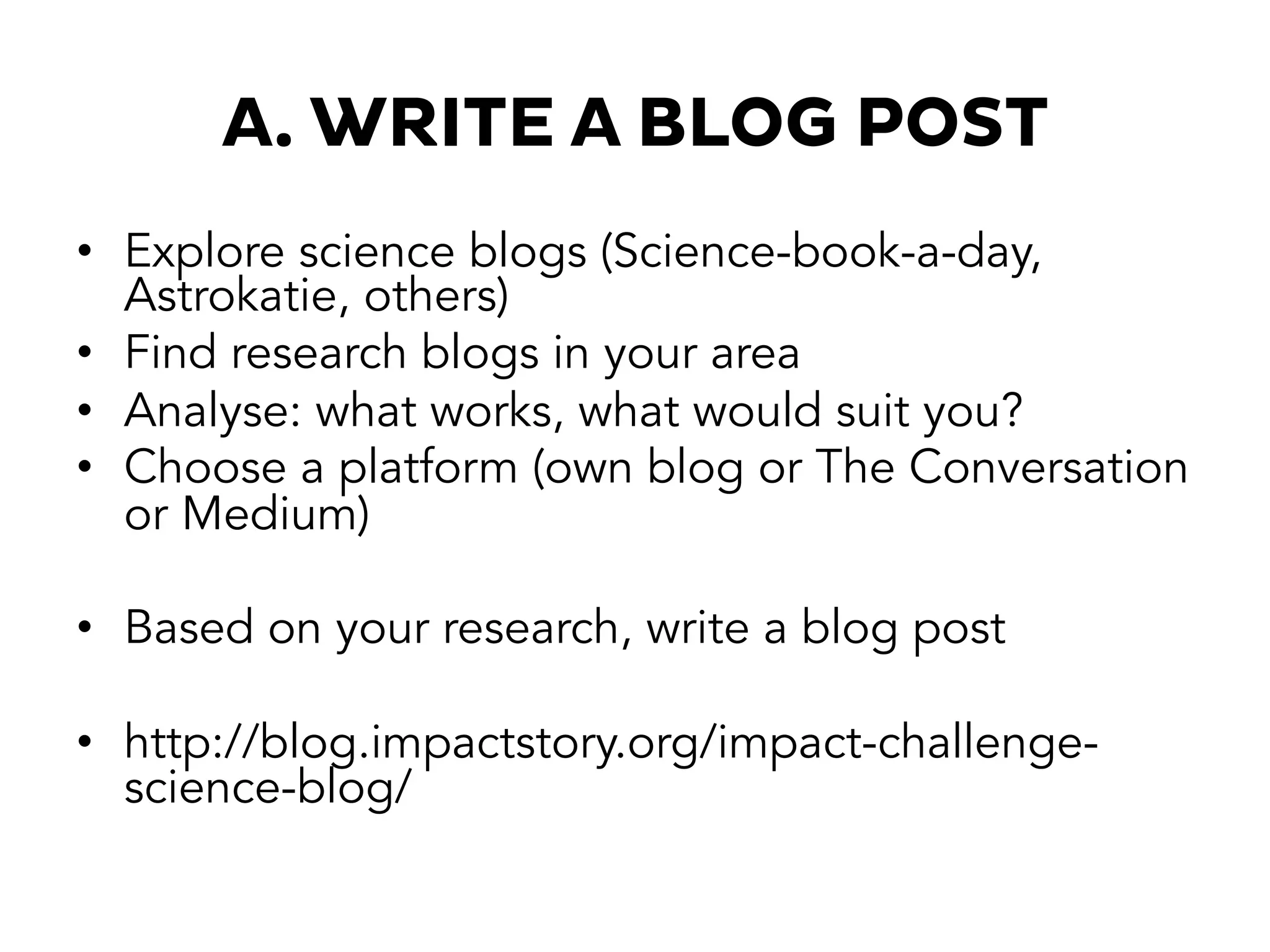 A. WRITE A BLOG POST
•  Explore science blogs (Science-book-a-day,
Astrokatie, others)
•  Find research blogs in your area
•  Analyse: what works, what would suit you?
•  Choose a platform (own blog or The Conversation
or Medium)
•  Based on your research, write a blog post
•  http://blog.impactstory.org/impact-challenge-
science-blog/
 