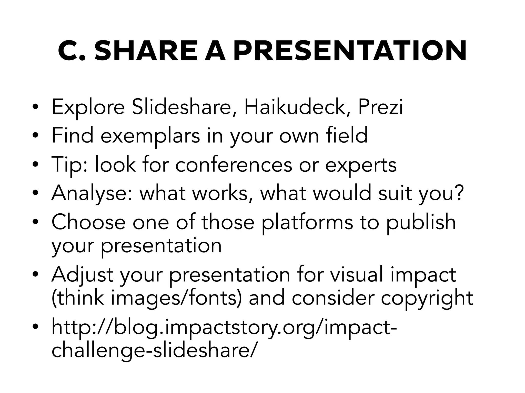 C. SHARE A PRESENTATION
•  Explore Slideshare, Haikudeck, Prezi
•  Find exemplars in your own field
•  Tip: look for conferences or experts
•  Analyse: what works, what would suit you?
•  Choose one of those platforms to publish
your presentation
•  Adjust your presentation for visual impact
(think images/fonts) and consider copyright
•  http://blog.impactstory.org/impact-
challenge-slideshare/
 
