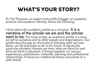 WHAT’S YOUR STORY?
Dr. Pat Thomson, an expert and prolific blogger on academic
practice and academic identity, shares the following:
I think about the academic profile as a narrative. It is a
narrative of the scholar we are and the scholar
want to be. Put more simply, an academic profile is a story
we tell to ourselves and to other people and organisations. Our
profile story focuses on the kinds of scholarly work we have
done, can do and hope to do in the future. It signals the
particular scholarly interests we have, what we stand for and
what we think is important. It brings together our various
experiences, publications, networks, teaching and professional
relationships. It traces our intellectual history and points to a
path ahead.
 