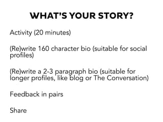 WHAT’S YOUR STORY?
Activity (20 minutes)
(Re)write 160 character bio (suitable for social
profiles)
(Re)write a 2-3 paragraph bio (suitable for
longer profiles, like blog or The Conversation)
Feedback in pairs
Share
 