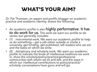 WHAT’S YOUR AIM?
Dr. Pat Thomson, an expert and prolific blogger on academic
practice and academic identity, shares the following:
•  An academic profile is also highly performative. It has
to do work for us. The work we want our profile to do
varies, but generally includes:
•  (1) instrumental work. We want our academic profile to help
us do something – get a job either outside or inside a
university, get funding, get published, tell readers who we are
and the basis on which we write.
•  (2) disciplinary and scholarly work. We want our academic
profile to indicate the kinds of intellectual traditions we work
in, show the scholarly/policy/practice/professional
communities with whom we sit and talk, and the ways in
which our intellectual contributions to policy/practice/
scholarly conversations have gone and will go.
 