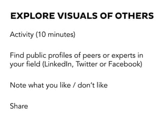EXPLORE VISUALS OF OTHERS
Activity (10 minutes)
Find public profiles of peers or experts in
your field (LinkedIn, Twitter or Facebook)
Note what you like / don’t like
Share
 
