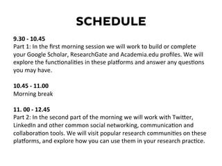 SCHEDULE
9.30	
  -­‐	
  10.45	
  
Part	
  1:	
  In	
  the	
  ﬁrst	
  morning	
  session	
  we	
  will	
  work	
  to	
  build	
  or	
  complete	
  
your	
  Google	
  Scholar,	
  ResearchGate	
  and	
  Academia.edu	
  proﬁles.	
  We	
  will	
  
explore	
  the	
  funcDonaliDes	
  in	
  these	
  plaEorms	
  and	
  answer	
  any	
  quesDons	
  
you	
  may	
  have.	
  
	
  
10.45	
  -­‐	
  11.00	
  	
  
Morning	
  break	
  
	
  
11.	
  00	
  -­‐	
  12.45	
  	
  
Part	
  2:	
  In	
  the	
  second	
  part	
  of	
  the	
  morning	
  we	
  will	
  work	
  with	
  TwiKer,	
  
LinkedIn	
  and	
  other	
  common	
  social	
  networking,	
  communicaDon	
  and	
  
collaboraDon	
  tools.	
  We	
  will	
  visit	
  popular	
  research	
  communiDes	
  on	
  these	
  
plaEorms,	
  and	
  explore	
  how	
  you	
  can	
  use	
  them	
  in	
  your	
  research	
  pracDce.	
  
	
  
	
  
	
  
 