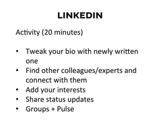 LINKEDIN
AcDvity	
  (20	
  minutes)	
  
	
  
•  Tweak	
  your	
  bio	
  with	
  newly	
  wriKen	
  
one	
  
•  Find	
  other	
  colleagues/experts	
  and	
  
connect	
  with	
  them	
  
•  Add	
  your	
  interests	
  
•  Share	
  status	
  updates	
  
•  Groups	
  +	
  Pulse	
  
 