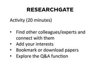 RESEARCHGATE
AcDvity	
  (20	
  minutes)	
  
	
  
•  Find	
  other	
  colleagues/experts	
  and	
  
connect	
  with	
  them	
  
•  Add	
  your	
  interests	
  
•  Bookmark	
  or	
  download	
  papers	
  
•  Explore	
  the	
  Q&A	
  funcDon	
  
	
  
 