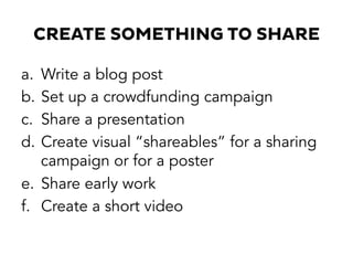 CREATE SOMETHING TO SHARE
a.  Write a blog post
b.  Set up a crowdfunding campaign
c.  Share a presentation
d.  Create visual “shareables” for a sharing
campaign or for a poster
e.  Share early work
f.  Create a short video
 