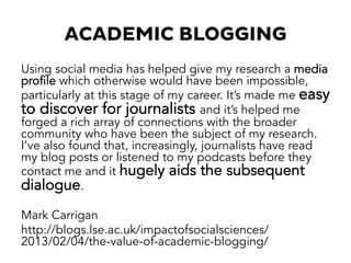ACADEMIC BLOGGING
Using social media has helped give my research a media
profile which otherwise would have been impossible,
particularly at this stage of my career. It’s made me easy
to discover for journalists and it’s helped me
forged a rich array of connections with the broader
community who have been the subject of my research.
I’ve also found that, increasingly, journalists have read
my blog posts or listened to my podcasts before they
contact me and it hugely aids the subsequent
dialogue.
Mark Carrigan
http://blogs.lse.ac.uk/impactofsocialsciences/
2013/02/04/the-value-of-academic-blogging/
 