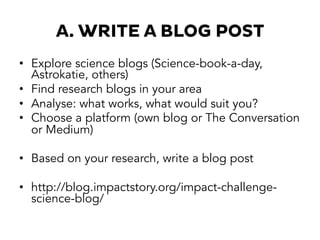 A. WRITE A BLOG POST
•  Explore science blogs (Science-book-a-day,
Astrokatie, others)
•  Find research blogs in your area
•  Analyse: what works, what would suit you?
•  Choose a platform (own blog or The Conversation
or Medium)
•  Based on your research, write a blog post
•  http://blog.impactstory.org/impact-challenge-
science-blog/
 