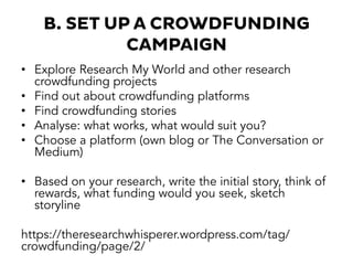 B. SET UP A CROWDFUNDING
CAMPAIGN
•  Explore Research My World and other research
crowdfunding projects
•  Find out about crowdfunding platforms
•  Find crowdfunding stories
•  Analyse: what works, what would suit you?
•  Choose a platform (own blog or The Conversation or
Medium)
•  Based on your research, write the initial story, think of
rewards, what funding would you seek, sketch
storyline
https://theresearchwhisperer.wordpress.com/tag/
crowdfunding/page/2/
 
