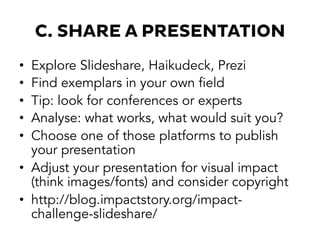 C. SHARE A PRESENTATION
•  Explore Slideshare, Haikudeck, Prezi
•  Find exemplars in your own field
•  Tip: look for conferences or experts
•  Analyse: what works, what would suit you?
•  Choose one of those platforms to publish
your presentation
•  Adjust your presentation for visual impact
(think images/fonts) and consider copyright
•  http://blog.impactstory.org/impact-
challenge-slideshare/
 