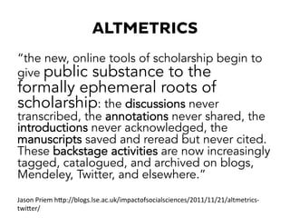 ALTMETRICS
“the new, online tools of scholarship begin to
give public substance to the
formally ephemeral roots of
scholarship: the discussions never
transcribed, the annotations never shared, the
introductions never acknowledged, the
manuscripts saved and reread but never cited.
These backstage activities are now increasingly
tagged, catalogued, and archived on blogs,
Mendeley, Twitter, and elsewhere.”
Jason	
  Priem	
  hKp://blogs.lse.ac.uk/impactofsocialsciences/2011/11/21/altmetrics-­‐
twiKer/	
  
 