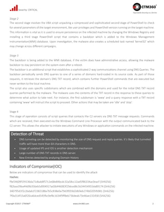 Copyright ©2017 CTM360® www.ctm360.com 2
Dependable Security as a Service
Severity: CRITICAL
Stage 2
The second stage involves the VBA script unpacking a compressed and sophisticated second stage of PowerShell to check
for several parameters of the target environment, like user privileges and PowerShell version running on the target machine.
This information is vital as it is used to ensure persistence on the infected machine by changing the Windows Registry and
installing a third stage PowerShell script that contains a backdoor which is added to the Windows Management
Instrumentation(WMI) database. Upon investigation, the malware also creates a scheduled task named ‘kernel32’ which
may change across different campaigns.
Stage 3
The backdoor is being added to the WMI database, if the victim does have administrative access, allowing the malware
backdoor to stay persistent on the system even after a reboot.
The backdoor is an additional script that establishes a sophisticated 2-way communications channel using DNS Queries. The
backdoor periodically sends DNS queries to one of a series of domains hard-coded in its source code. As part of those
requests, it retrieves the domain's DNS TXT record, which contains further PowerShell commands that are executed but
never written to the local machine.
The script also uses specific subdomains which are combined with the domains and used for the initial DNS TXT record
queries performed by the malware. The malware uses the contents of the TXT record in the response to these queries to
determine what action to take next. For instance, the first subdomain is 'www' and a query response with a TXT record
containing 'www' will instruct the script to proceed. Other actions that may be taken are 'idle' and 'stop'.
Stage 4
This stage of operation consists of script queries that contacts the C2 servers via DNS TXT message requests. Commands
which are received, then executed via the Windows Command Line Processor with the output communicated back to the
C2 server. This allows the attacker to initiate executions of any Windows or application commands on the infected machine.
Indicators of Compromise(IOC)
Below are indicators of compromise that can be used to identify the attack
Hashes:
f9e54609f1f4136da71dbab8f57c2e68e84bcdc32a58cc12ad5f86334ac0eacf (SHA256)
f82baa39ba44d9b356eb5d904917ad36446083f29dced8c5b34454955da89174 (SHA256)
340795d1f2c2bdab1f2382188a7b5c838e0a79d3f059d2db9eb274b0205f6981 (SHA256)
7f0a314f15a6f20ca6dced545fbc9ef8c1634f9ff8eb736deab73e46ae131458 (SHA256)
Detection of Threat
 DNS tunneling can be detected by monitoring the size of DNS request and reply queries. It’s likely that tunneled
traffic will have more than 64 characters in DNS.
 Usage of updated IPS and IDS is another detection mechanism
 Large number of DNS TXT records in DNS server.
 New Entries detected by analyzing Domain History
 