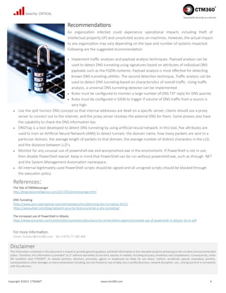 Copyright ©2017 CTM360® www.ctm360.com 4
Dependable Security as a Service
Severity: CRITICAL
Recommendations
An organization infected could experience operational impacts including theft of
intellectual property (IP) and unsolicited access on machines. However, the actual impact
to any organization may vary depending on the type and number of systems impacted.
Following are the suggested recommendation:
 Implement traffic analyses and payload analysis techniques. Payload analysis can be
used to detect DNS tunneling using signatures based on attributes of individual DNS
payloads such as the FQDN contents. Payload analysis is most effective for detecting
known DNS tunneling utilities. The second detection technique, Traffic analysis can be
used to detect DNS tunneling based on characteristics of overall traffic. Using traffic
analysis, a universal DNS tunneling detector can be implemented.
 Rules must be configured to monitor a large number of DNS TXT reply for DNS queries
 Rules must be configured in SIEM to trigger if volume of DNS traffic from a source is
very high.
 Use the split horizon DNS concept so that internal addresses are dealt on a specific server; clients should use a proxy
server to connect out to the internet, and the proxy server resolves the external DNS for them. Some proxies also have
the capability to check the DNS information too.
 DNSTrap is a tool developed to detect DNS tunneling by using artificial neural network. In this tool, five attributes are
used to train an Artificial Neural Network (ANN) to detect tunnels: the domain name, how many packets are sent to a
particular domain, the average length of packets to that domain, the average number of distinct characters in the LLD,
and the distance between LLD’s.
 Monitor for any unusual use of powershell.exe and wsmprovhost.exe in the environment. If PowerShell is not in use,
then disable PowerShell overall. Keep in mind that PowerShell can be run without powershell.exe, such as through .NET
and the System.Management.Automation namespace.
 All internal legitimately used PowerShell scripts should be signed and all unsigned scripts should be blocked through
the execution policy.
References:
The Tale of DNSMessenger
http://blog.talosintelligence.com/2017/03/dnsmessenger.html
DNS Tunneling
https://www.sans.org/reading-room/whitepapers/dns/detecting-dns-tunneling-34152
https://www.plixer.com/blog/network-security-forensics/what-is-dns-tunneling/
The increased use of PowerShell in Attacks
https://www.symantec.com/content/dam/symantec/docs/security-center/white-papers/increased-use-of-powershell-in-attacks-16-en.pdf
For more information:
Email: monitor@ctm360.com Tel: (+973) 77 360 360
Disclaimer
The information contained in this document is meant to provide general guidance and brief information to the intended recipient pertaining to the incident and recommended
action. Therefore, this information is provided "as is" without warranties of any kind, express or implied, including accuracy, timeliness and completeness. Consequently, under
NO condition shall CTM360®, its related partners, directors, principals, agents or employees be liable for any direct, indirect, accidental, special, exemplary, punitive,
consequential or other damages or claims whatsoever including, but not limited to: loss of data, loss in profits/business, network disruption…etc., arising out of or in connection
with this advisory.
 