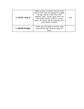 4. FEED - BACK
Pupils are given an exercise from the course
book to solve. They are supposed to complete
the gaps with the correct form of the
indefinite article. Teacher names those who
will read the exercise. If there’s a wrong
answer, the teacher will ask somebody else to
correct his/her classmate.
5min
5. HOMEWORK
Teacher gives the pupils an exercise which
deals with the topic discussed during the
lesson.
 