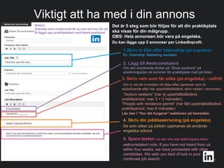 #WelcomeTalent
Viktigt att ha med i din annons
1.Skriv in titel efter Internship (på engelska):
Ex: Internship: Marketing assistant
2. Lägg till #welcometalent
Om den ansökande klickar på ”Show positions” på
ansökningsidan så kommer din praktikplats med på listan.
3. Skriv vem som får söka (på engelska) - valfritt
Om ni vet att ni endast vill söka efter personer som är
asylsökande eller har uppehållstillstånd, skriv nedan i annonsen.
”Asylum seekers” (har ej uppehållstillstånd,
praktikperiod: max 3 + 3 månader)
”People with recidence permit” (har fått uppehållstillstånd,
praktikperiod: max 6 månader)
Läs mer i ”Hur det fungerar”-sektionen på hemsidan.
4. Skriv din jobbbeskrivning (på engelska)
De som söker på jobben uppmanas att använda
engelska sökord.
5. Spara texten, om den inte står ifylld kopiera detta:
welcometalent note: If you have not heard from us
within four weeks, we have proceeded with other
candidates. We wish you best of luck in your
continued job search..
Det är 5 steg som bör följas för att din praktikplats
ska visas för din målgrupp.
OBS: Hela annonsen bör vara på engelska.
Du kan lägga upp 5 annonser per LinkedInprofil.
Notera:
Svenska som modersmål får ej vara ett krav för att
få lägga upp praktikplatsen med #welcometalent
 