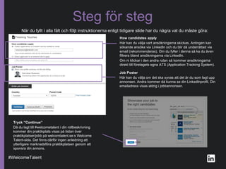 När du fyllt i alla fält och följt instruktionerna enligt tidigare slide har du några val du måste göra:
Steg för steg
How candidates apply
Här kan du välja vart ansökningarna skickas. Antingen kan
sökande ansöka via LinkedIn och du blir då underrättad via
email (rekommenderas). Om du fyller i denna så ka du även
filtrera bland ansökningarna via LinkedIn.
Om ni klickar i den andra rutan så kommer ansökningarna
direkt till företagets egna ATS (Application Tracking System).
Job Poster
Här kan du välja om det ska synas att det är du som lagt upp
annonsen. Andra kommer då kunna se din LinkedInprofil. Din
emailadress visas aldrig i jobbannonsen.
#WelcomeTalent
Tryck ”Continue”
Då du lagt till #welcometalent i din rollbeskrivning
kommer din praktikplats visas på listan över
praktikplatser/jobb på welcomtalent.se:s Welcome
Talent-sida. Det finns därför ingen anledning att
ytterligare marknadsföra praktikplatsen genom att
sponsra din annons.
 