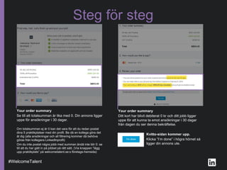 Steg för steg
Your order summary
Ditt kort har blivit debiterat 0 kr och ditt jobb ligger
uppe för att kunna ta emot ansökningar i 30 dagar
från dagen du ser denna bekräftelse.
Your order summary
Se till att totalsumman är lika med 0. Din annons ligger
uppe för ansökningar i 30 dagar.
Om totalsumman ej är 0 kan det vara för att du redan postat
dina 5 praktikplatser med din profil. Be då en kollega göra det
åt dig (alla ansökningar och all filtrering kommer då behöva
göras från kollegans LinkedInprofil)
Om du inte postat några jobb med summan ändå inte blir 0: se
till att du har gått in på jobbet på rätt sätt. (Via knappen ”lägg
upp praktikplats” på welcometalent.se:s företags-hemsida)
#WelcomeTalent
Kvitto-sidan kommer upp.
Klicka ”I’m done” i högra hörnet så
ligger din annons ute.
 
