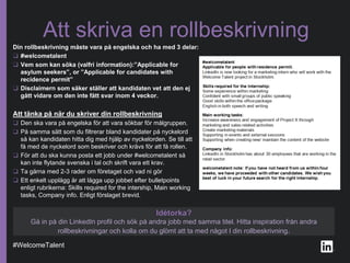 #WelcomeTalent
Att skriva en rollbeskrivning
Din rollbeskrivning måste vara på engelska och ha med 3 delar:
❑ #welcometalent
❑ Vem som kan söka (valfri information):”Applicable for
asylum seekers”, or ”Applicable for candidates with
recidence permit”
❑ Disclaimern som säker ställer att kandidaten vet att den ej
gått vidare om den inte fått svar inom 4 veckor.
Att tänka på när du skriver din rollbeskrivning
❑ Den ska vara på engelska för att vara sökbar för målgruppen.
❑ På samma sätt som du filtrerar bland kandidater på nyckelord
så kan kandidaten hitta dig med hjälp av nyckelorden. Se till att
få med de nyckelord som beskriver och krävs för att få rollen.
❑ För att du ska kunna posta ett jobb under #welcometalent så
kan inte flytande svenska i tal och skrift vara ett krav.
❑ Ta gärna med 2-3 rader om företaget och vad ni gör
❑ Ett enkelt upplägg är att lägga upp jobbet efter bulletpoints
enligt rubrikerna: Skills required for the intership, Main working
tasks, Company info. Enligt förslaget brevid.
Idétorka?
Gå in på din LinkedIn profil och sök på andra jobb med samma titel. Hitta inspiration från andra
rollbeskrivningar och kolla om du glömt att ta med något I din rollbeskrivning.
 