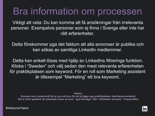 Viktigt att veta: Du kan komma att få ansökningar från irrelevanta
personer. Exempelvis personer som ej finns i Sverige eller inte har
rätt erfarenheter.
Detta förekommer pga det faktum att alla annonser är publika och
kan sökas av samtliga LinkedIn medlemmar.
Detta kan enkelt lösas med hjälp av LinkedIns filtrerings funktion.
Klicka i “Sweden” och välj sedan den mest relevanta erfarenheten
för praktikplatsen som keyword. För en roll som Marketing assistent
är tillexempel “Marketing” ett bra keyword.
Bra information om processen
#WelcomeTalent
Notera:
Svenska som modersmål får ej vara ett krav för att få lägga upp praktikplatsen med #welcometalent.
Det är dock godkänt att andvända fraser så som: “god förmåga” eller “behärskar svenska” i kravprofilen.
 