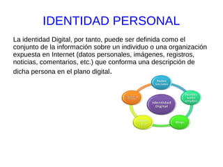 IDENTIDAD PERSONAL
La identidad Digital, por tanto, puede ser definida como el
conjunto de la información sobre un individuo o una organización
expuesta en Internet (datos personales, imágenes, registros,
noticias, comentarios, etc.) que conforma una descripción de
dicha persona en el plano digital.
 