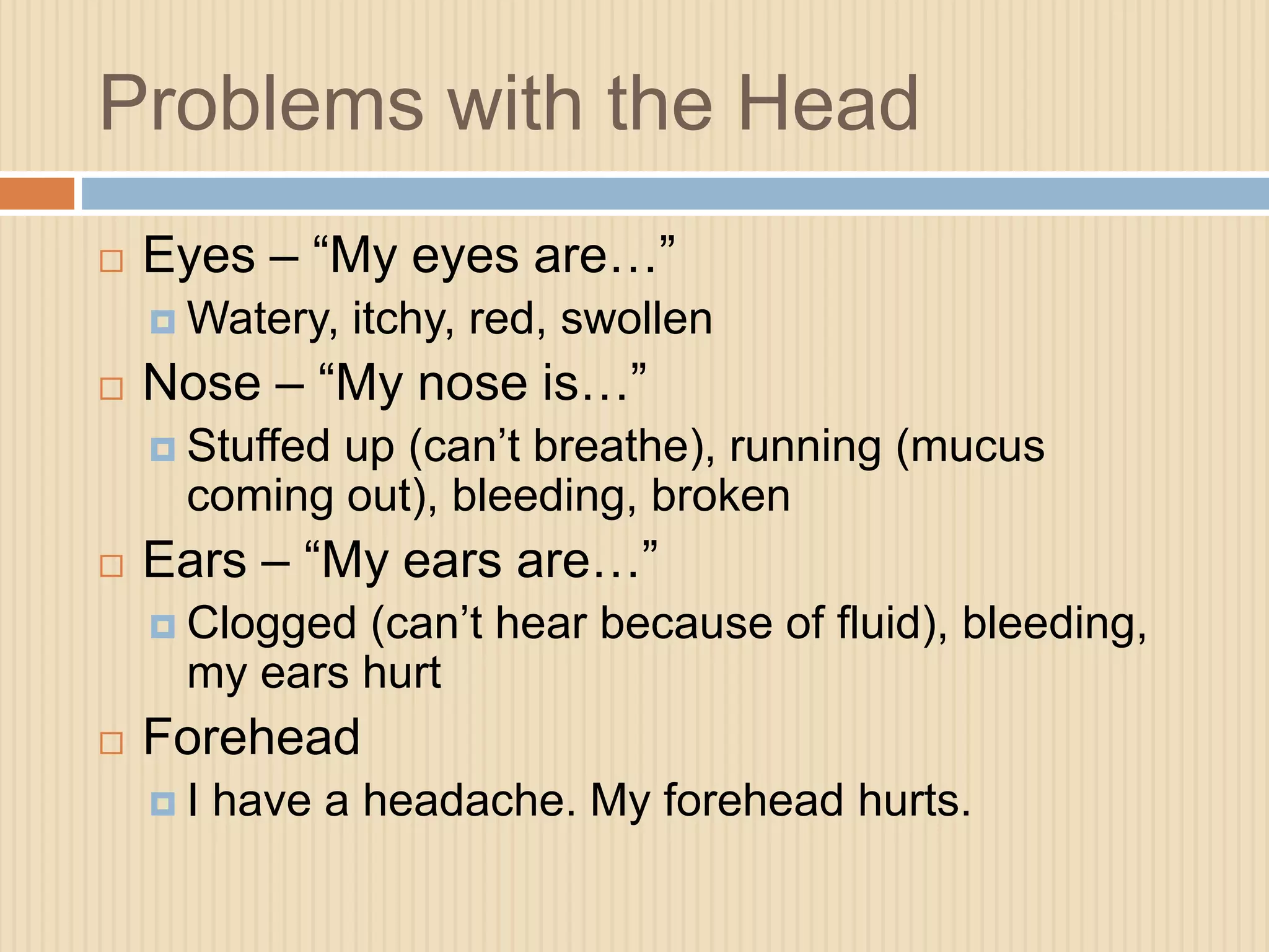 Problems with the Head 
 Eyes – “My eyes are…” 
Watery, itchy, red, swollen 
 Nose – “My nose is…” 
 Stuffed up (can’t breathe), running (mucus 
coming out), bleeding, broken 
 Ears – “My ears are…” 
 Clogged (can’t hear because of fluid), bleeding, 
my ears hurt 
 Forehead 
 I have a headache. My forehead hurts. 
 