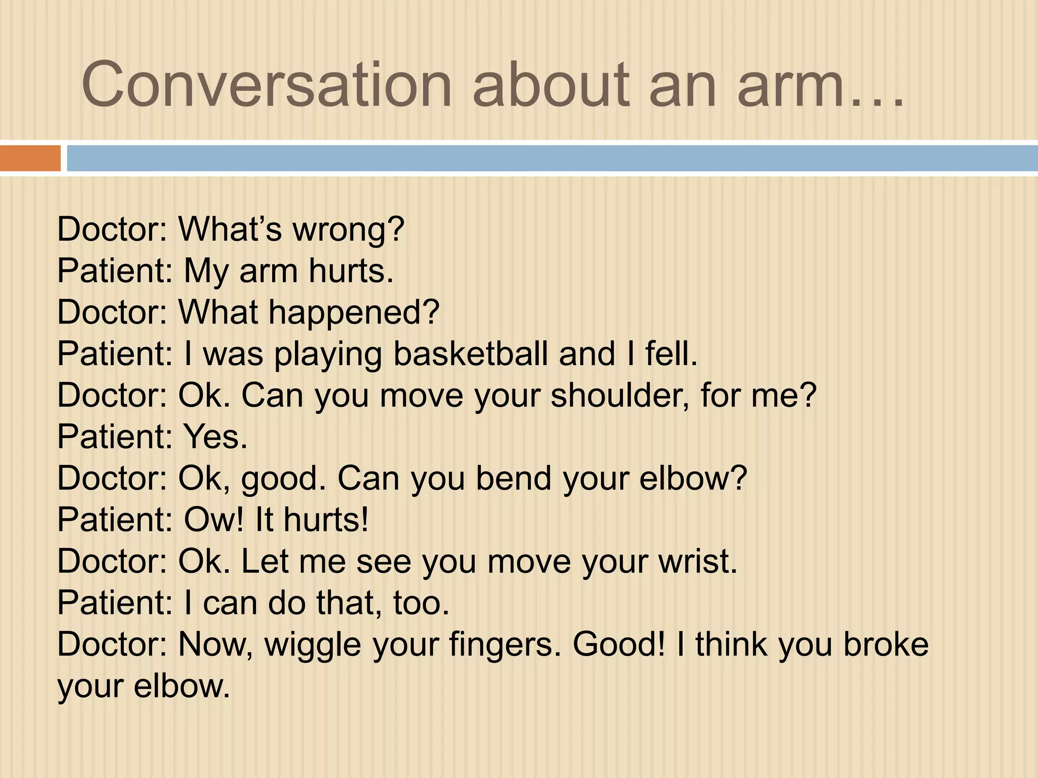Conversation about an arm… 
Doctor: What’s wrong? 
Patient: My arm hurts. 
Doctor: What happened? 
Patient: I was playing basketball and I fell. 
Doctor: Ok. Can you move your shoulder, for me? 
Patient: Yes. 
Doctor: Ok, good. Can you bend your elbow? 
Patient: Ow! It hurts! 
Doctor: Ok. Let me see you move your wrist. 
Patient: I can do that, too. 
Doctor: Now, wiggle your fingers. Good! I think you broke 
your elbow. 
 