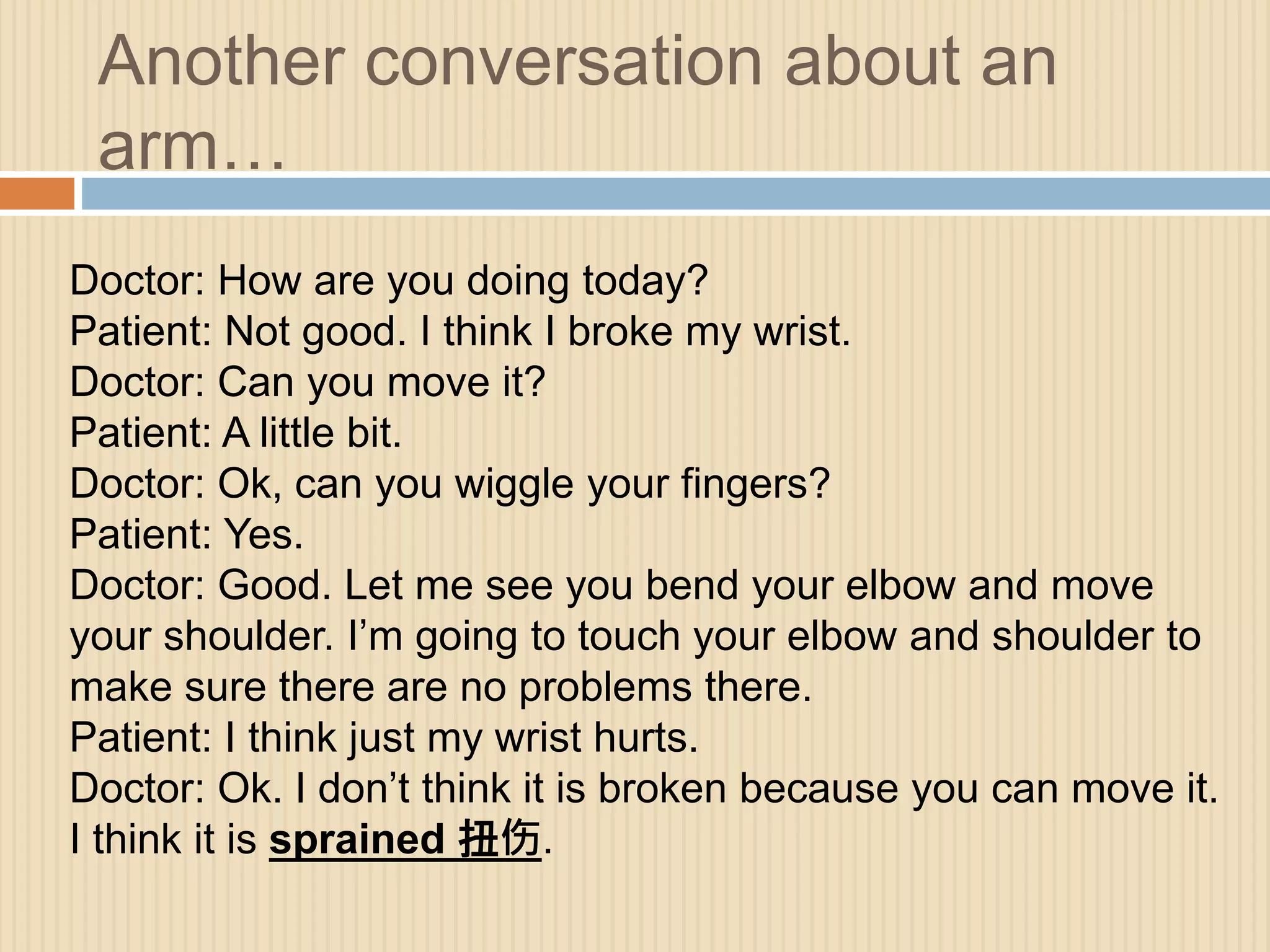 Another conversation about an 
arm… 
Doctor: How are you doing today? 
Patient: Not good. I think I broke my wrist. 
Doctor: Can you move it? 
Patient: A little bit. 
Doctor: Ok, can you wiggle your fingers? 
Patient: Yes. 
Doctor: Good. Let me see you bend your elbow and move 
your shoulder. I’m going to touch your elbow and shoulder to 
make sure there are no problems there. 
Patient: I think just my wrist hurts. 
Doctor: Ok. I don’t think it is broken because you can move it. 
I think it is sprained 扭伤. 
 