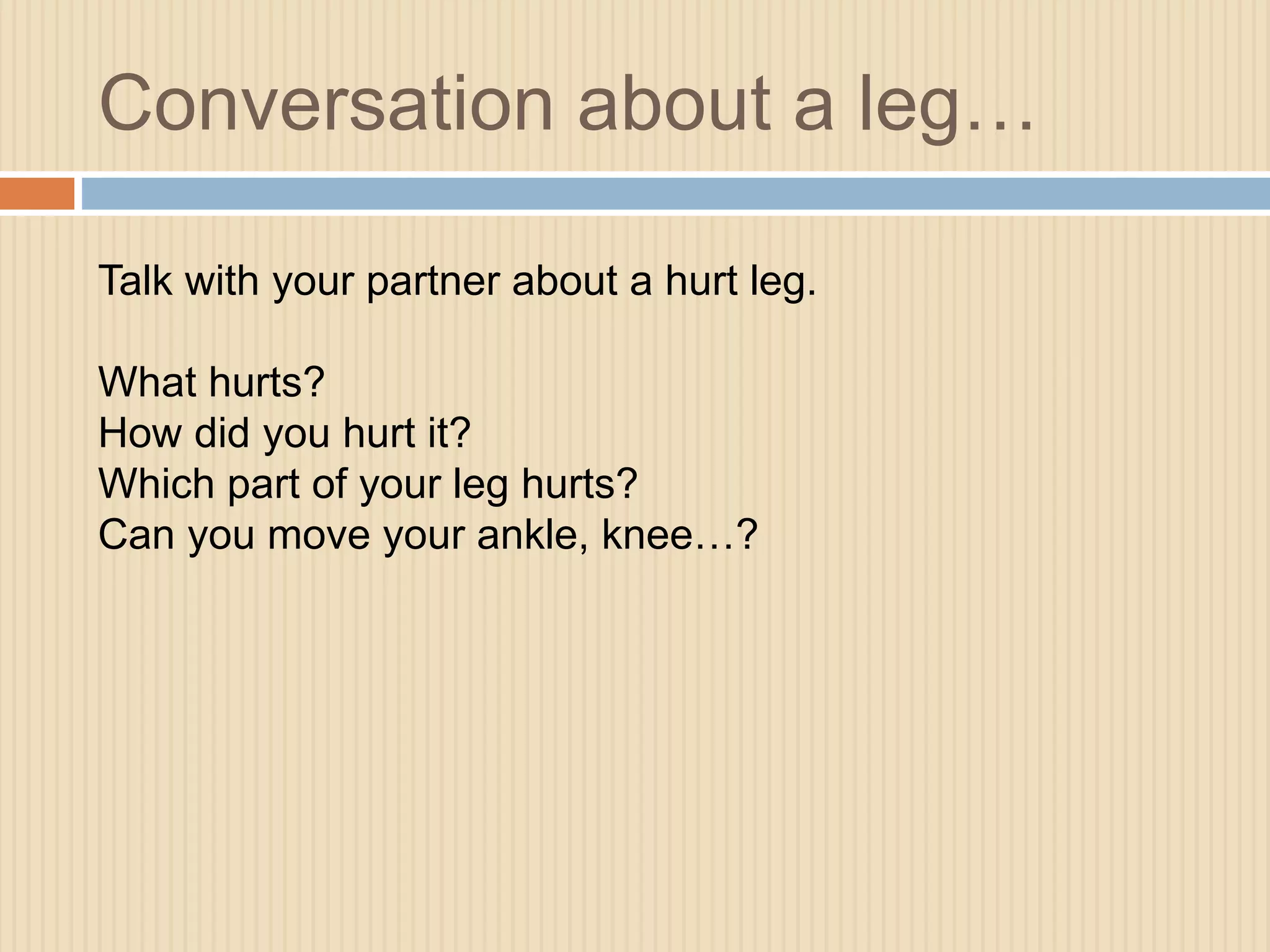 Conversation about a leg… 
Talk with your partner about a hurt leg. 
What hurts? 
How did you hurt it? 
Which part of your leg hurts? 
Can you move your ankle, knee…? 
 