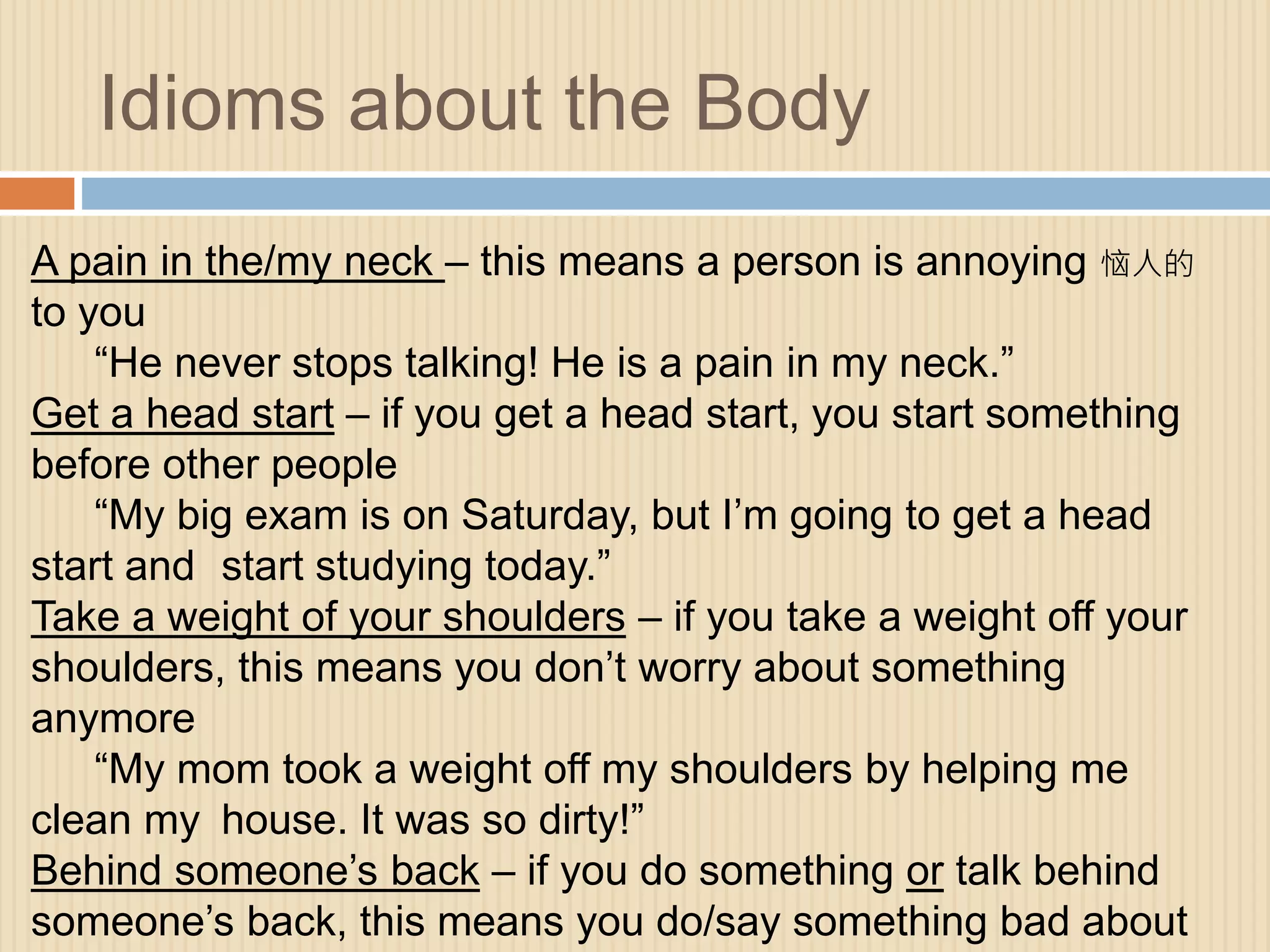 Idioms about the Body 
A pain in the/my neck – this means a person is annoying 恼人的 
to you 
“He never stops talking! He is a pain in my neck.” 
Get a head start – if you get a head start, you start something 
before other people 
“My big exam is on Saturday, but I’m going to get a head 
start and start studying today.” 
Take a weight of your shoulders – if you take a weight off your 
shoulders, this means you don’t worry about something 
anymore 
“My mom took a weight off my shoulders by helping me 
clean my house. It was so dirty!” 
Behind someone’s back – if you do something or talk behind 
someone’s back, this means you do/say something bad about 
 