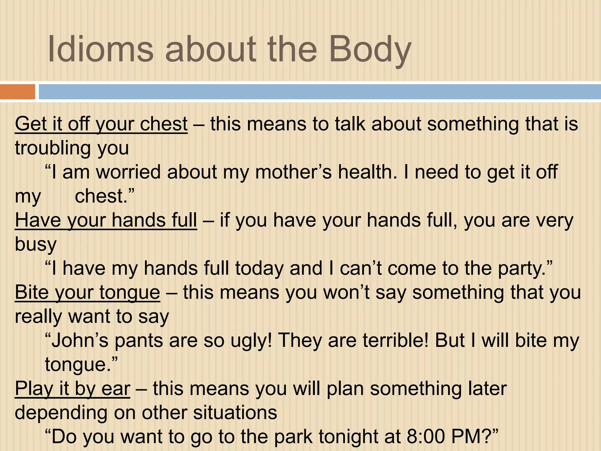 Idioms about the Body 
Get it off your chest – this means to talk about something that is 
troubling you 
“I am worried about my mother’s health. I need to get it off 
my chest.” 
Have your hands full – if you have your hands full, you are very 
busy 
“I have my hands full today and I can’t come to the party.” 
Bite your tongue – this means you won’t say something that you 
really want to say 
“John’s pants are so ugly! They are terrible! But I will bite my 
tongue.” 
Play it by ear – this means you will plan something later 
depending on other situations 
“Do you want to go to the park tonight at 8:00 PM?” 
 