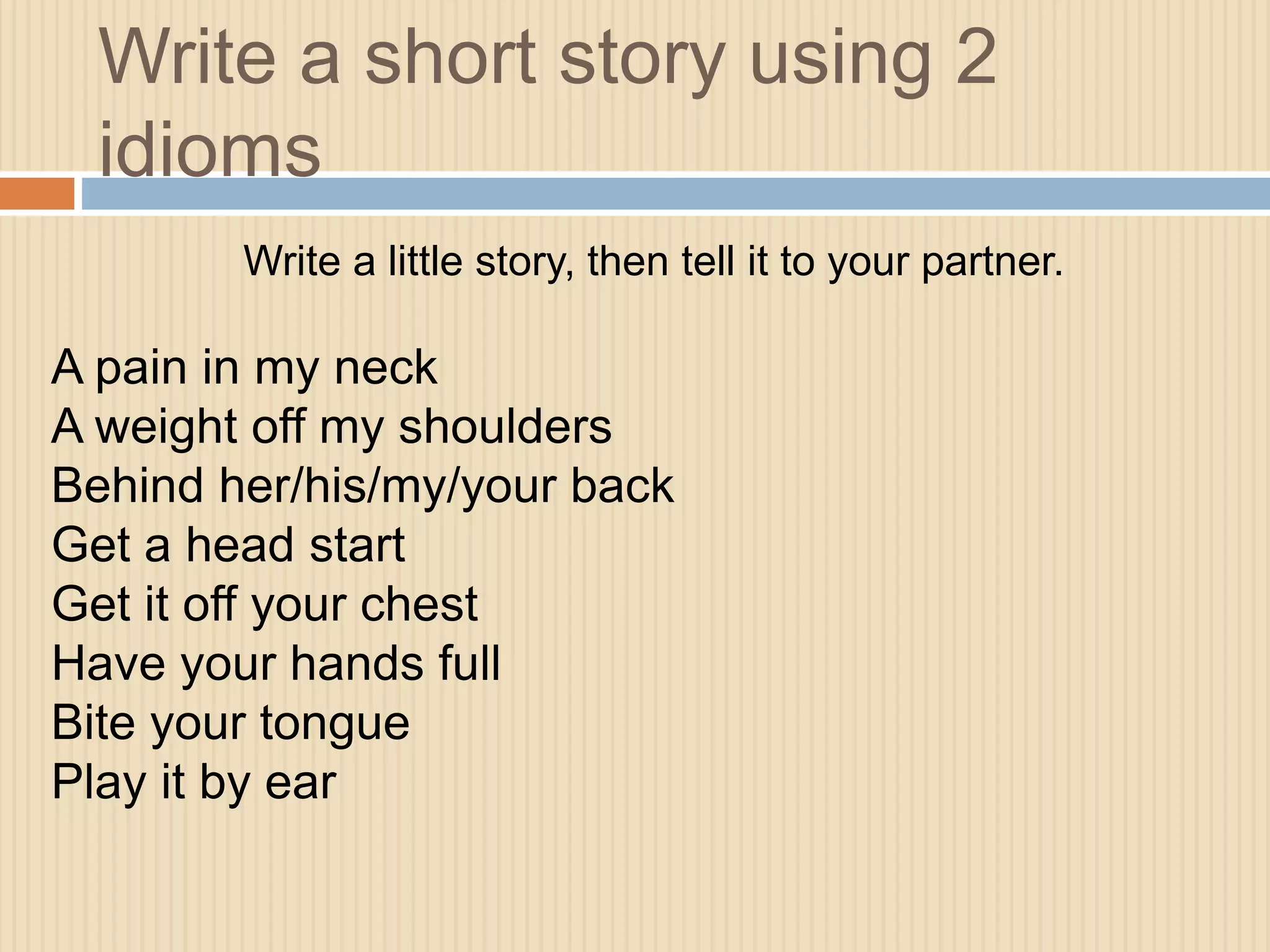 Write a short story using 2 
idioms 
Write a little story, then tell it to your partner. 
A pain in my neck 
A weight off my shoulders 
Behind her/his/my/your back 
Get a head start 
Get it off your chest 
Have your hands full 
Bite your tongue 
Play it by ear 
 