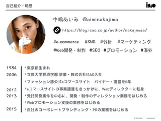 © 2016 ISAO　│ Confidential
3
自己紹介・略歴
‣東京都生まれ
‣立教大学経済学部 卒業・株式会社ISAO入社
‣ファッション誌公式eコマースサイト　バイヤー・運営を6年
‣eコマースサイトの事業譲渡をきっかけに、Webディレクターに転身
‣受託開発案件を中心に、開発・制作のディレクション業務をはじめる
‣Webプロモーション支援の業務をはじめる
‣自社のコーポレートブランディング・PRの業務をはじめる
 