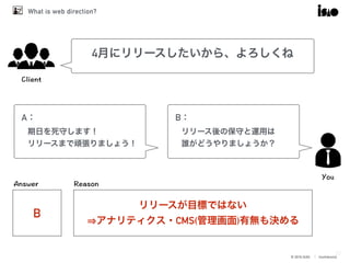 © 2016 ISAO　│ Confidential
What is web direction?
37
4月にリリースしたいから、よろしくね
A：
期日を死守します！
リリースまで頑張りましょう！
B：
リリース後の保守と運用は
誰がどうやりましょうか？
B
リリースが目標ではない
⇒アナリティクス・CMS(管理画面)有無も決める
 