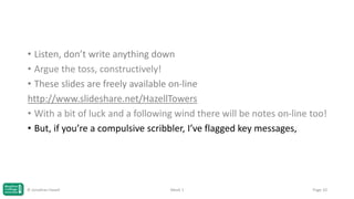 • Listen, don’t write anything down
• Argue the toss, constructively!
• These slides are freely available on-line
http://www.slideshare.net/HazellTowers
• With a bit of luck and a following wind there will be notes on-line too!
• But, if you’re a compulsive scribbler, I’ve flagged key messages,

© Jonathan Hazell

Week 1

Page 10

 