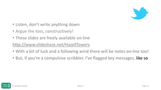 • Listen, don’t write anything down
• Argue the toss, constructively!
• These slides are freely available on-line
http://www.slideshare.net/HazellTowers
• With a bit of luck and a following wind there will be notes on-line too!
• But, if you’re a compulsive scribbler, I’ve flagged key messages, like so

© Jonathan Hazell

Week 1

Page 11

 