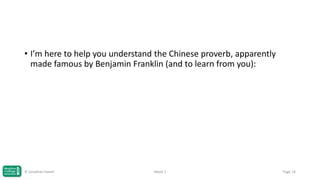 • I’m here to help you understand the Chinese proverb, apparently
made famous by Benjamin Franklin (and to learn from you):

© Jonathan Hazell

Week 1

Page 14

 