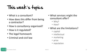 This week’s topics
• What is a consultant?
• How does this differ from being
a contractor?
• How is consultancy organised?
• How is it regulated?
• The legal framework
• Criminal and civil law

© Jonathan Hazell

• What services might the
consultant offer?
• Why?
• How?

• What are the limitations?
•
•
•
•
•
Week 1

capital
intellectual
marketing
price
reputation
19

 
