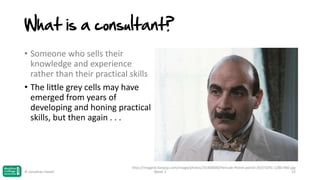 What is a consultant?
• Someone who sells their
knowledge and experience
rather than their practical skills
• The little grey cells may have
emerged from years of
developing and honing practical
skills, but then again . . .

© Jonathan Hazell

http://images6.fanpop.com/image/photos/35300000/Hercule-Poirot-poirot-35373241-1280-960.jpg
Week 1
22

 