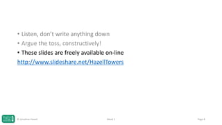 • Listen, don’t write anything down
• Argue the toss, constructively!
• These slides are freely available on-line
http://www.slideshare.net/HazellTowers

© Jonathan Hazell

Week 1

Page 8

 