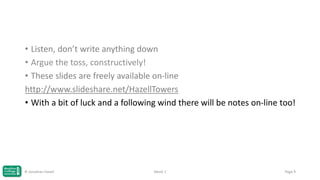 • Listen, don’t write anything down
• Argue the toss, constructively!
• These slides are freely available on-line
http://www.slideshare.net/HazellTowers
• With a bit of luck and a following wind there will be notes on-line too!

© Jonathan Hazell

Week 1

Page 9

 