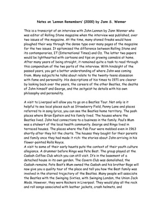 Notes on ‘Lennon Remembers’ (2000) by Jann S. Wenner
This is a transcript of an interview with John Lennon by Jann Wenner who
was editor of Rolling Stone magazine when the interview was published, over
two issues of the magazine. At the time, many stoned freaks would have
ploughed their way through the dense type over many pages of the magazine
for the two issues. It epitomised the difference between Rolling Stone and
its contemporaries, IT (International Times) and Oz. The latter two papers
would be lighthearted with cartoons and tips on growing cannabis at home.
After many years of being straight, it remained quite a task to read through
this compendium of the two parts of the interview. With hindsight of the
passed years, you get a better understanding of where John was coming
from. Many subjects he talks about relate to the twenty-teens obsession
with fame and personality. His descriptions of his times to 1971 are clearer
by looking back over the years, the careers of the other Beatles, the deaths
of John himself and George, and the zeitgeist he details with his own
philosophy and personality.
A visit to Liverpool will allow you to go on a Beatles Tour. Not only is it
helpful to see local places such as Strawberry Field, Penny Lane and places
referred to in song lyrics, you can see the Beatles home territory. The posh
places where Brian Epstein and his family lived. The houses where the
Beatles lived. John had connections to a business in the family. Paul’s Mum
was a stalwart of the local health community. George and Ringo lived in
terraced houses. The places where the Fab Four were mobbed even in 1963
shortly after they hit the charts. The houses they bought for their parents
and family once they had made it rich: the stories about John arriving in his
flower-painted Rolls Royce.
A visit to some of their early haunts puts the context of their youth culture
allegiance. A drummer before Ringo was Pete Best. The group played at the
Casbah Coffee Club which you can still visit. It’s in the basement of a
detached house in its own garden. The Cavern Club was demolished, the
Casbah remains. Pete Best’s Mum owned the Casbah and his brother Roge will
now give you a quality tour of the place and tell you how the Best family was
involved in the starred trajectory of the Beatles. Many people will associate
the Beatles with the Swinging Sixties, with Swinging London, the Union Jack
Mods. However, they were Rockers in Liverpool. They would play all the rock
and roll songs associated with leather jackets, crash helmets, and
 
