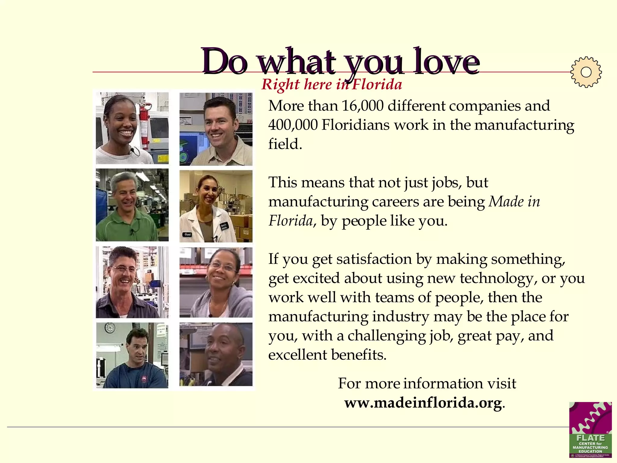 Do what you love More than 16,000 different companies and 400,000 Floridians work in the manufacturing field.  This means that not just jobs, but manufacturing careers are being  Made in Florida , by people like you.  If you get satisfaction by making something, get excited about using new technology, or you work well with teams of people, then the manufacturing industry may be the place for you, with a challenging job, great pay, and excellent benefits.  For more information visit  ww.madeinflorida.org .  Right here in Florida 