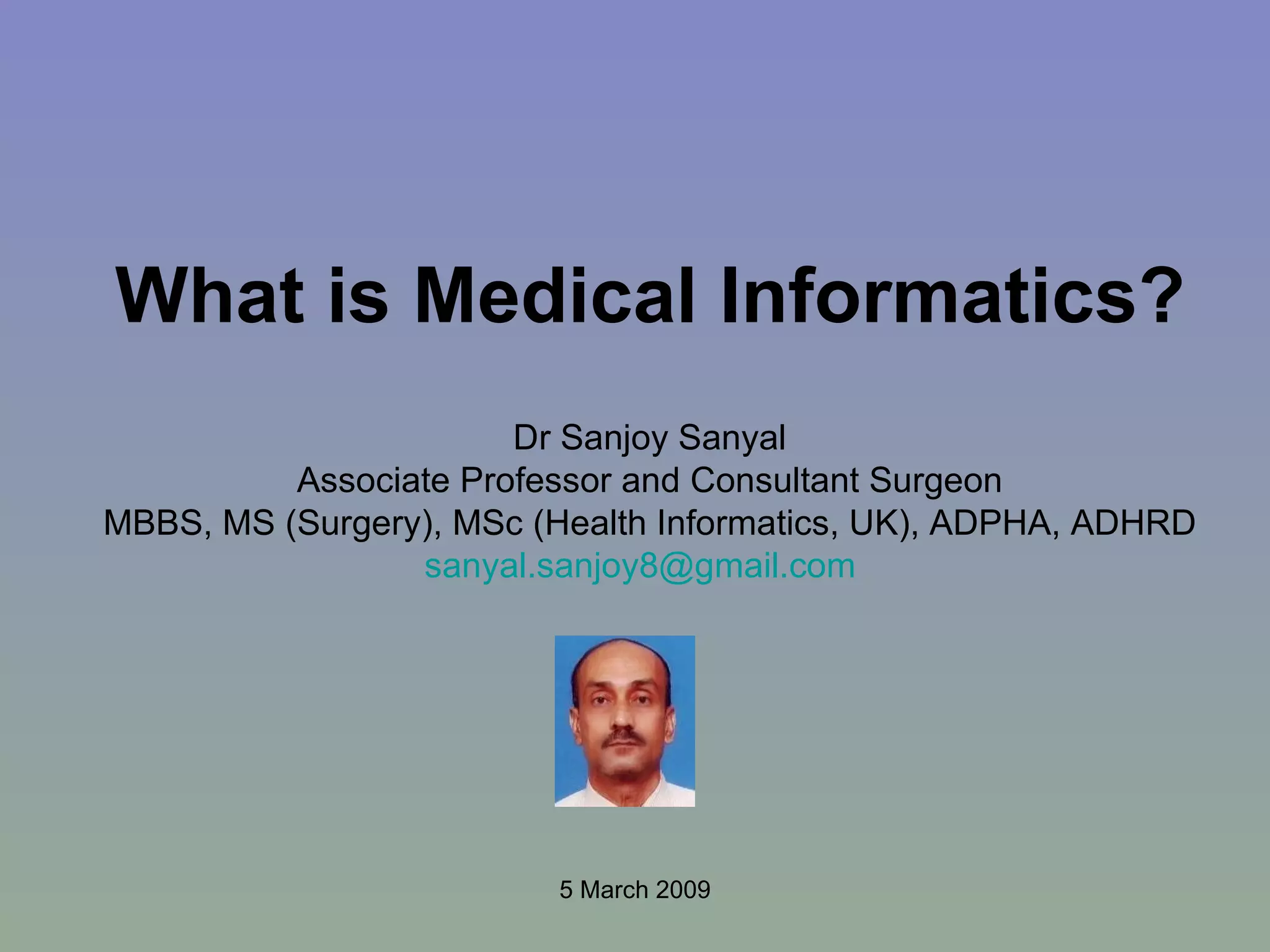 What is Medical Informatics? Dr Sanjoy Sanyal Associate Professor and Consultant Surgeon MBBS, MS (Surgery), MSc (Health Informatics, UK), ADPHA, ADHRD [email_address]   