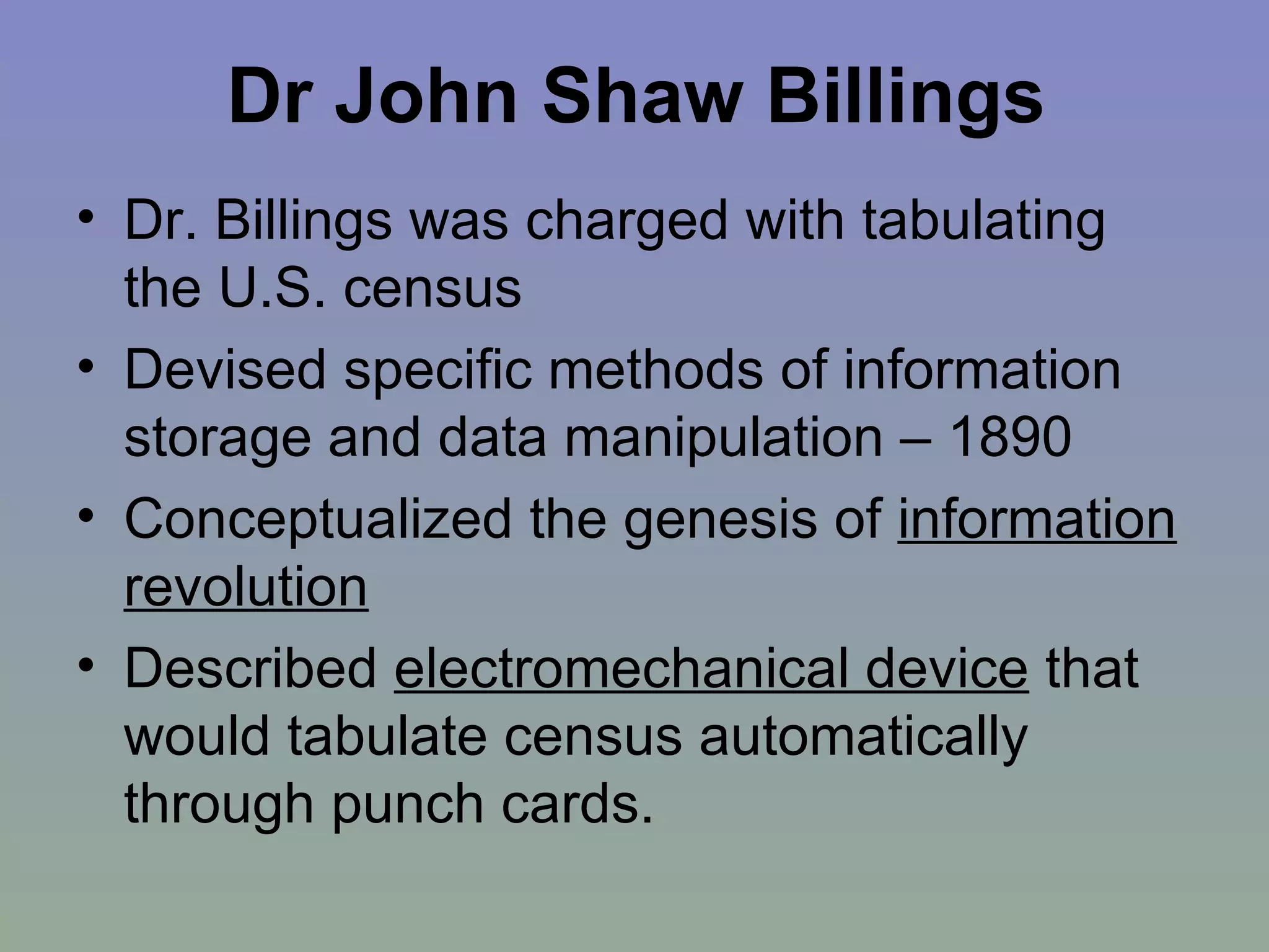 Dr John Shaw Billings Dr. Billings was charged with tabulating the U.S. census Devised specific methods of information storage and data manipulation – 1890 Conceptualized the genesis of  information revolution   Described  electromechanical device  that would tabulate census automatically through punch cards. 